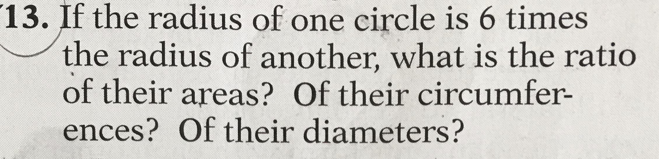 If the radius of one circle is 6 times
the radius of another, what is the ratio
of their areas? Of their circumfer-
ences? Of their diameters?
