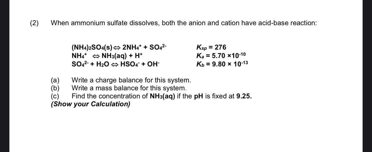 (2)
When ammonium sulfate dissolves, both the anion and cation have acid-base reaction:
(NH4)2SO4(s)< 2NH4* + SO4²-
NH4* + NH3(aq) + H*
SO42- + H2O → HSO4 + OH-
Ksp = 276
Ka = 5.70 ×10-10
Кь 3 9.80 х 10-13
(a)
(b)
(c)
(Show your Calculation)
Write a charge balance for this system.
Write a mass balance for this system.
Find the concentration of NH3(aq) if the pH is fixed at 9.25.

