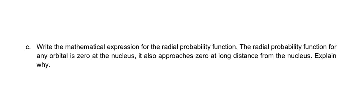 c. Write the mathematical expression for the radial probability function. The radial probability function for
any orbital is zero at the nucleus, it also approaches zero at long distance from the nucleus. Explain
why.
