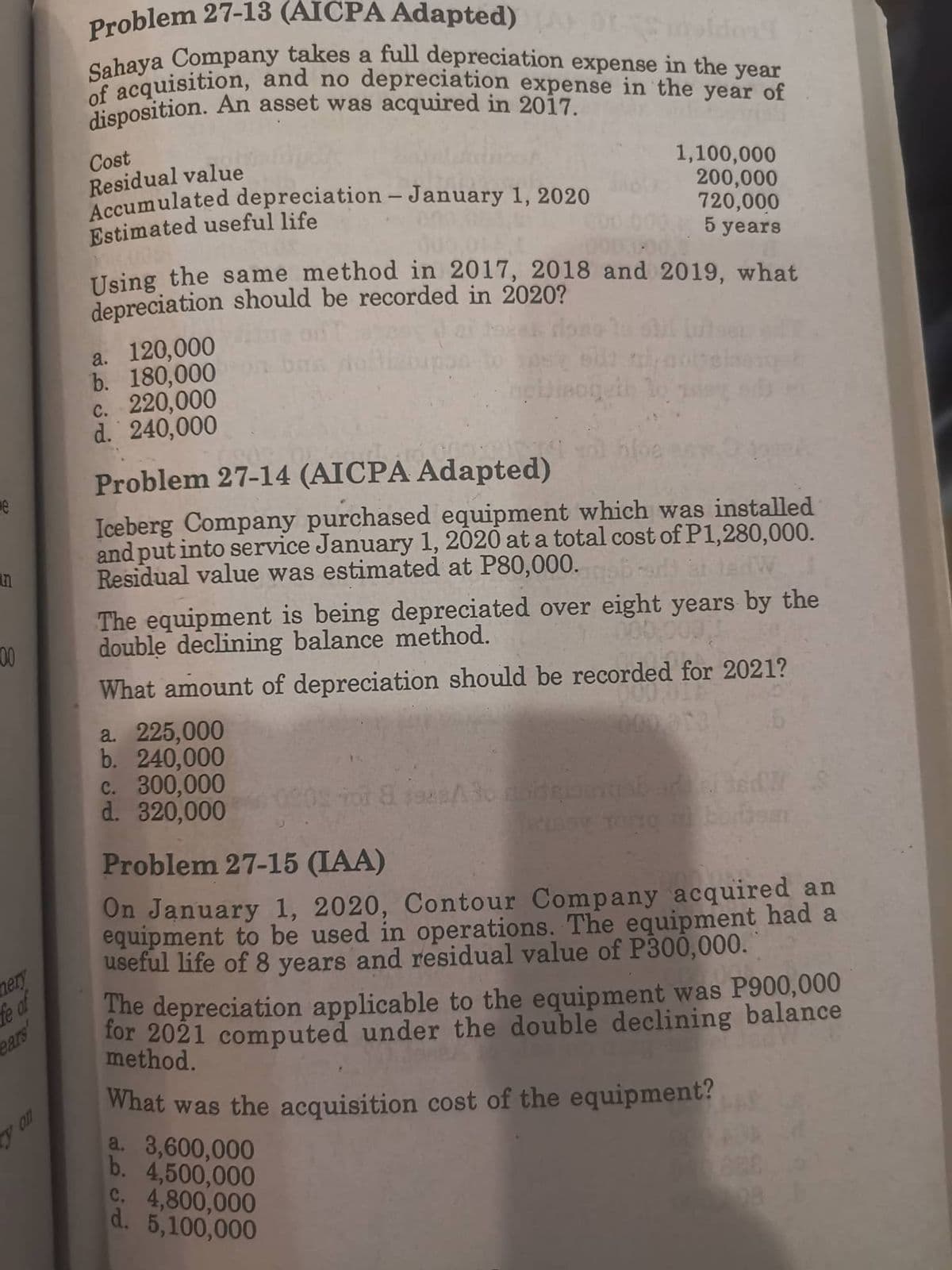 00
mery
fe of
y on
Problem 27-13 (AICPA Adapted)
Sahaya Company takes a full depreciation expense in the year
of acquisition, and no depreciation expense in the year of
disposition. An asset was acquired in 2017.
Cost
Residual value
Accumulated depreciation - January 1, 2020
1,100,000
200,000
720,000
Estimated useful life
5 years
Using the same method in 2017, 2018 and 2019, what
depreciation should be recorded in 2020?
a. 120,000
b. 180,000
c. 220,000
d. 240,000
Problem 27-14 (AICPA Adapted)
Iceberg Company purchased equipment which was installed
and put into service January 1, 2020 at a total cost of P1,280,000.
Residual value was estimated at P80,000.sb-adar ted
The equipment is being depreciated over eight years by the
double declining balance method.
What amount of depreciation should be recorded for 2021?
a. 225,000
2000.913
b. 240,000
c. 300,000
sd S
0905 Tot 8 198sto contribuash ardei ted
d. 320,000
Problem 27-15 (IAA)
On January 1, 2020, Contour Company acquired an
equipment to be used in operations. The equipment had a
useful life of 8 years and residual value of P300,000.
The depreciation applicable to the equipment was P900,000
for 2021 computed under the double declining balance
method.
What was the acquisition cost of the equipment?
a. 3,600,000
b. 4,500,000
c. 4,800,000
d. 5,100,000