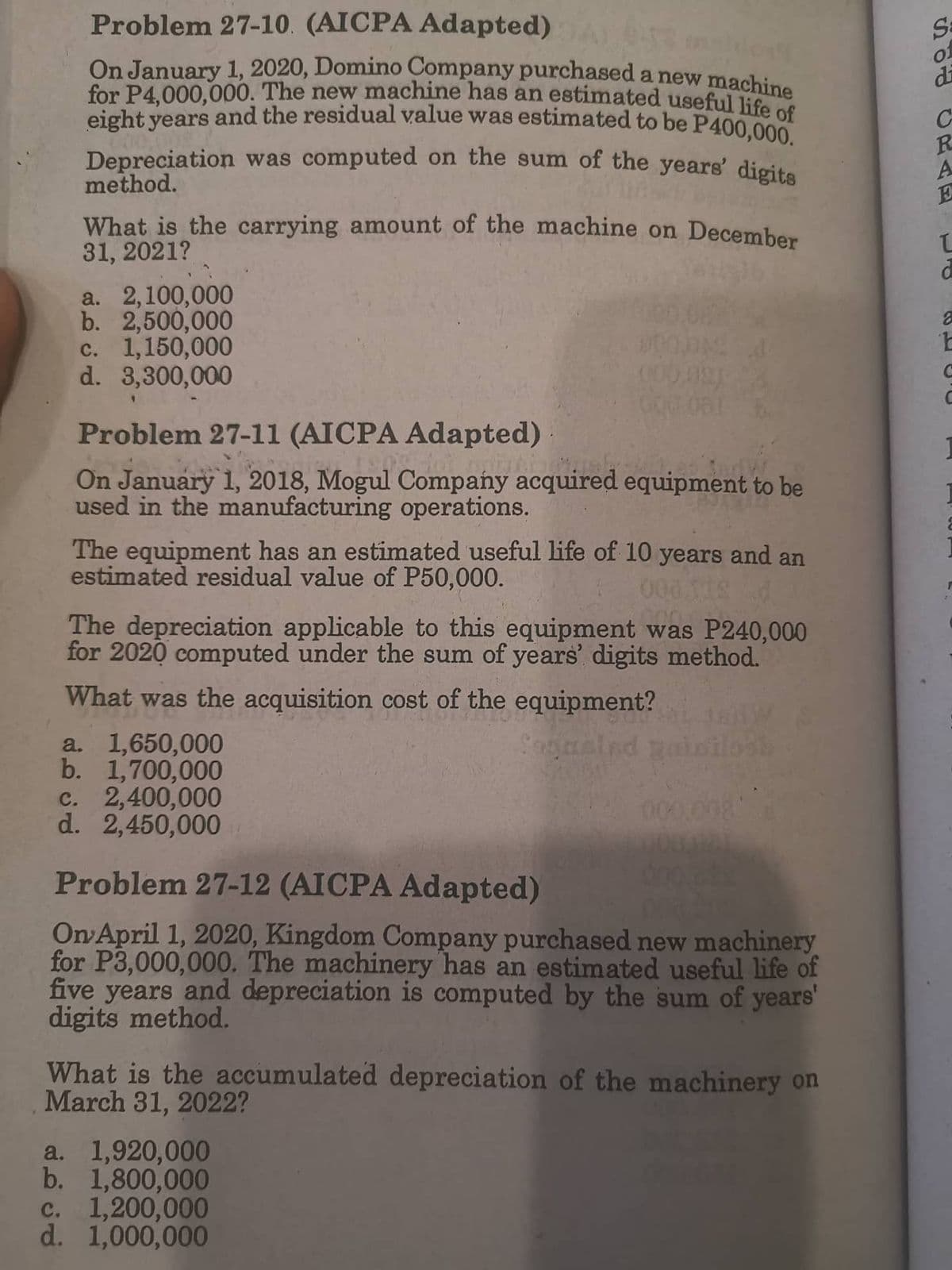 Problem 27-10. (AICPA Adapted)
On January 1, 2020, Domino Company purchased a new machine
for P4,000,000. The new machine has an estimated useful life of
eight years and the residual value was estimated to be P400,000.
Depreciation was computed on the sum of the years' digits
method.
What is the carrying amount of the machine on December
31, 2021?
a. 2,100,000
b. 2,500,000
c. 1,150,000
000 d
000 091
d. 3,300,000
000 061
Problem 27-11 (AICPA Adapted)
27 1903
Marta
On January 1, 2018, Mogul Company acquired equipment to be
used in the manufacturing operations.
The equipment has an estimated useful life of 10 years and an
estimated residual value of P50,000.
000 112 d
The depreciation applicable to this equipment was P240,000
for 2020 computed under the sum of years' digits method.
What was the acquisition cost of the equipment?
a. 1,650,000
gasind
b. 1,700,000
c. 2,400,000
d. 2,450,000
Problem 27-12 (AICPA Adapted)
On April 1, 2020, Kingdom Company purchased new machinery
for P3,000,000. The machinery has an estimated useful life of
five years and depreciation is computed by the sum of years'
digits method.
What is the accumulated depreciation of the machinery on
March 31, 2022?
a. 1,920,000
b. 1,800,000
c. 1,200,000
d. 1,000,000
SUD CRAE
Sa
01
di
с
2
t
С
