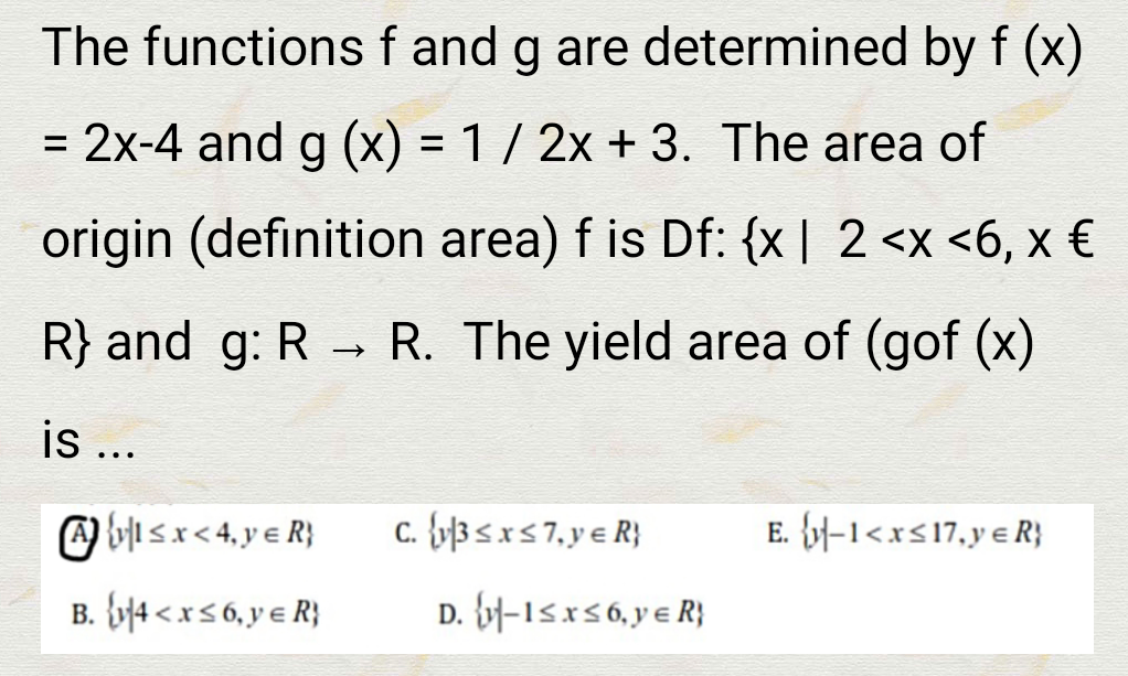 The functions f and g are determined by f (x)
= 2x-4 and g (x) = 1 / 2x + 3. The area of
origin (definition area) f is Df: {x | 2 <x <6, x €
R} and g: R R. The yield area of (gof (x)
is ...
O bi sx< 4, y e R}
c. {y]3 <x< 7,y e R}
E. {y-1<xs17,y e R}
B. {y14 < xs 6, y e R}
D. -15xs6, y e R}
