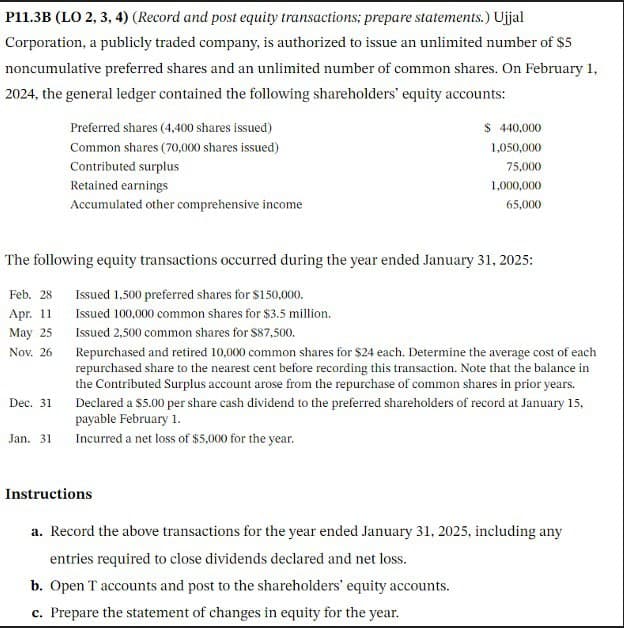 P11.3B (LO 2, 3, 4) (Record and post equity transactions; prepare statements.) Ujjal
Corporation, a publicly traded company, is authorized to issue an unlimited number of $5
noncumulative preferred shares and an unlimited number of common shares. On February 1,
2024, the general ledger contained the following shareholders' equity accounts:
Preferred shares (4,400 shares issued)
Common shares (70,000 shares issued)
Contributed surplus
$ 440,000
1,050,000
75,000
Retained earnings
Accumulated other comprehensive income
1,000,000
65,000
The following equity transactions occurred during the year ended January 31, 2025:
Feb. 28
Issued 1,500 preferred shares for $150,000.
Apr. 11
May 25
Nov. 26
Issued 100,000 common shares for $3.5 million.
Issued 2,500 common shares for $87,500.
Dec. 31
Repurchased and retired 10,000 common shares for $24 each. Determine the average cost of each
repurchased share to the nearest cent before recording this transaction. Note that the balance in
the Contributed Surplus account arose from the repurchase of common shares in prior years.
Declared a $5.00 per share cash dividend to the preferred shareholders of record at January 15,
payable February 1.
Jan. 31 Incurred a net loss of $5,000 for the year.
Instructions
a. Record the above transactions for the year ended January 31, 2025, including any
entries required to close dividends declared and net loss.
b. Open T accounts and post to the shareholders' equity accounts.
c. Prepare the statement of changes in equity for the year.