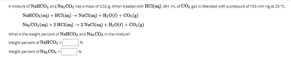 A mixture of NaHCO3 and Na2CO3 has a mass of 2.52 g. When treated with HCl(aq). 661 mL of CO2 gas is liberated with a pressure of 735 mm Hg at 25 °C.
NaHCO3(aq) + HCl(aq) → NaCl(aq) + H2O(l) + CO2(g)
Na, CO, (aq) +2 HCl(aq) → 2 NaCl(aq) + H₂O(f) + CO2(g)
What is the weight percent of NaHCO3 and Na2CO3 in the mixture?
Weight percent of NaHCO3
=
96
Weight percent of Na2CO3
=
96
