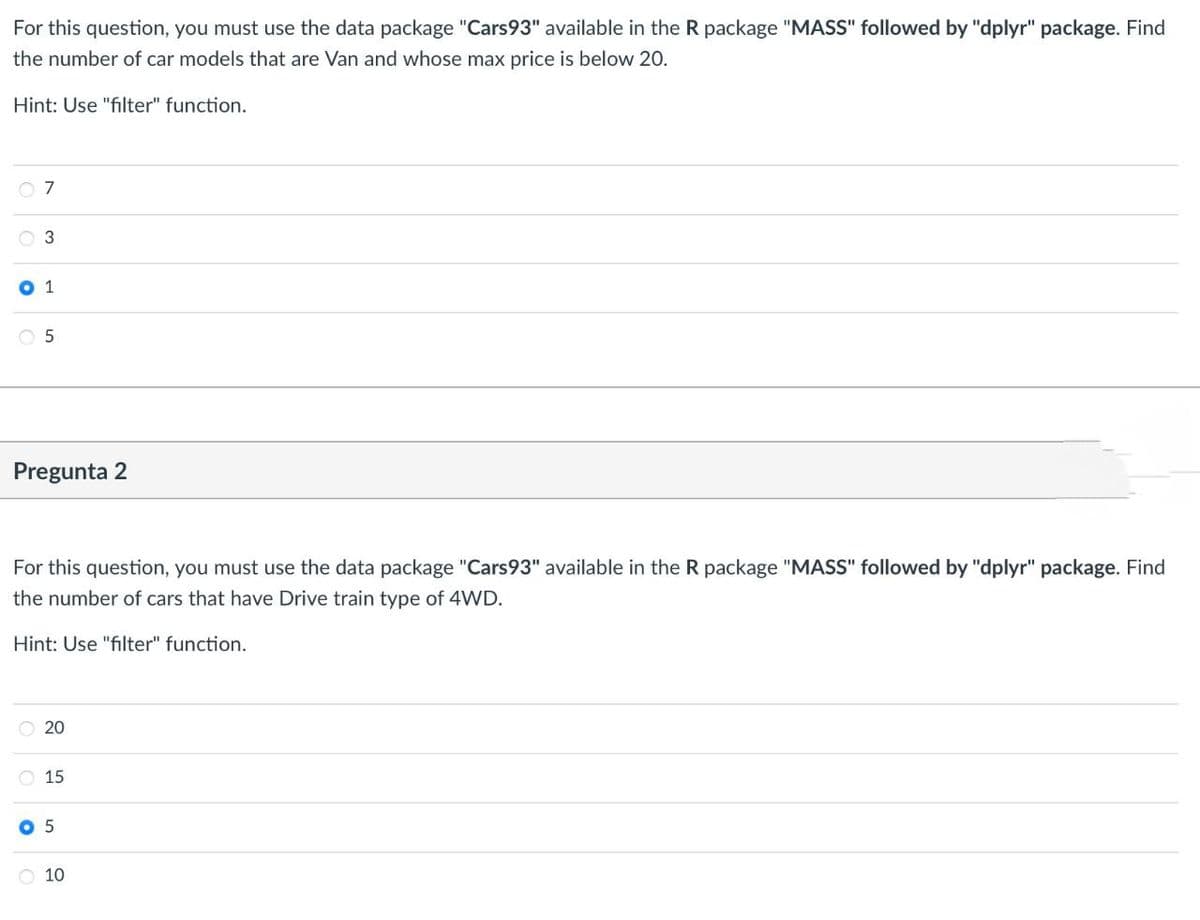 For this question, you must use the data package "Cars93" available in the R package "MASS" followed by "dplyr" package. Find
the number of car models that are Van and whose max price is below 20.
Hint: Use "filter" function.
07
3
1
5
Pregunta 2
For this question, you must use the data package "Cars93" available in the R package "MASS" followed by "dplyr" package. Find
the number of cars that have Drive train type of 4WD.
Hint: Use "filter" function.
20
15
05
10