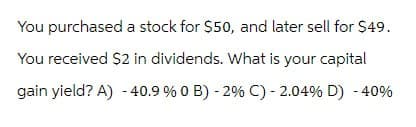 You purchased a stock for $50, and later sell for $49.
You received $2 in dividends. What is your capital
gain yield? A) - 40.9 % 0 B) - 2% C) -2.04% D) -40%