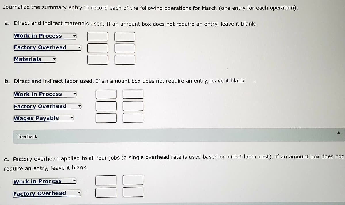 Journalize the summary entry to record each of the following operations for March (one entry for each operation):
a. Direct and indirect materials used. If an amount box does not require an entry, leave it blank.
Work in Process
Factory Overhead
Materials
b. Direct and indirect labor used. If an amount box does not require an entry, leave it blank.
Work in Process
Factory Overhead
Wages Payable
Feedback
c. Factory overhead applied to all four jobs (a single overhead rate is used based on direct labor cost). If an amount box does not
require an entry, leave it blank.
Work in Process
Factory Overhead
