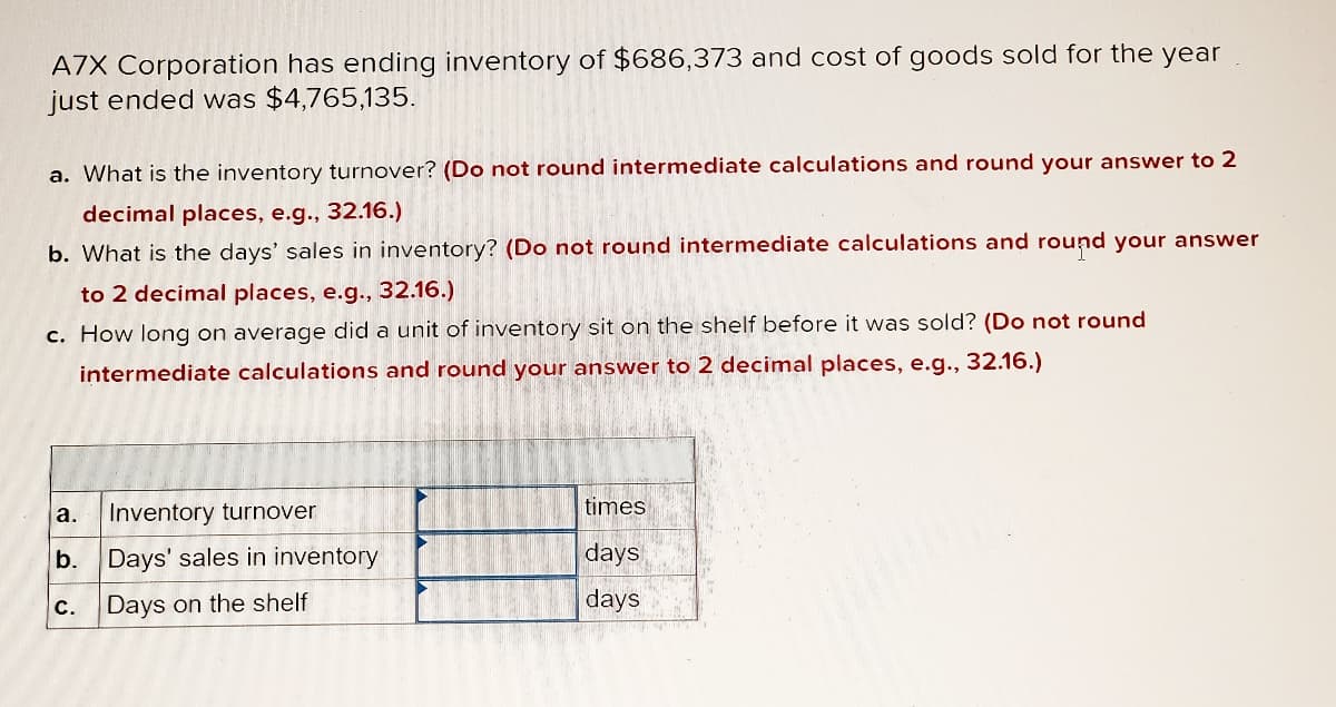 A7X Corporation has ending inventory of $686,373 and cost of goods sold for the year
just ended was $4,765,135.
a. What is the inventory turnover? (Do not round intermediate calculations and round your answer to 2
decimal places, e.g., 32.16.)
b. What is the days' sales in inventory? (Do not round intermediate calculations and round your answer
to 2 decimal places, e.g., 32.16.)
c. How long on average did a unit of inventory sit on the shelf before it was sold? (Do not round
intermediate calculations and round your answer to 2 decimal places, e.g., 32.16.)
a.
Inventory turnover
b. Days' sales in inventory
Days on the shelf
C.
times
days
days