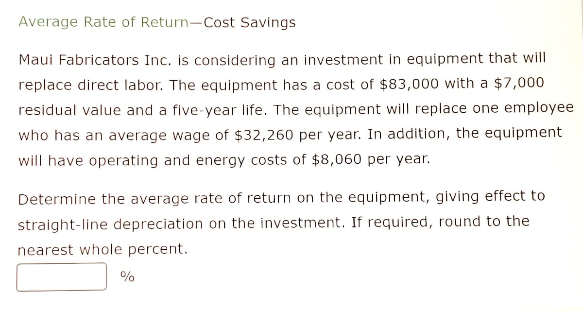 Average Rate of Return-Cost Savings
Maui Fabricators Inc. is considering an investment in equipment that will
replace direct labor. The equipment has a cost of $83,000 with a $7,000
residual value and a five-year life. The equipment will replace one employee
who has an average wage of $32,260 per year. In addition, the equipment
will have operating and energy costs of $8,060 per year.
Determine the average rate of return on the equipment, giving effect to
straight-line depreciation on the investment. If required, round to the
nearest whole percent.
%
