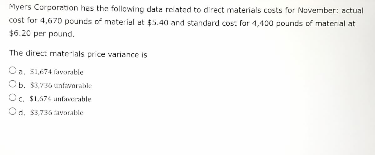 Myers Corporation has the following data related to direct materials costs for November: actual
cost for 4,670 pounds of material at $5.40 and standard cost for 4,400 pounds of material at
$6.20 per pound.
The direct materials price variance is
a. $1,674 favorable
Ob. $3,736 unfavorable
c. $1,674 unfavorable
Od. $3,736 favorable
