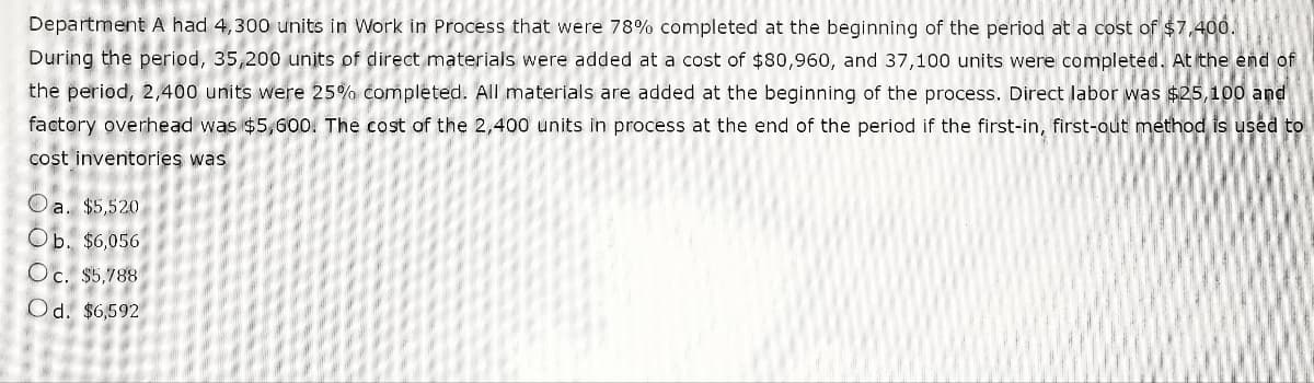 Department A had 4,300 units in Work in Process that were 78% completed at the beginning of the period at a cost of $7,400.
During the period, 35,200 units of direct materials were added at a cost of $80,960, and 37,100 units were completed, At the end of
the period, 2,400 units were 25% completed. All materials are added at the beginning of the process. Direct labor was $25,100 and
factory overhead was $5,600. The cost of the 2,400 units in process at the end of the period if the first-in, first-out method is used to
cost inventories was
Oa. $5,520
Ob. $6,056
Oc. $5,788
Od. $6,592
