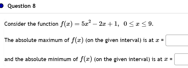 Question 8
Consider the function ƒ(x) = 5x² − 2x +1, 0 ≤ x ≤ 9.
The absolute maximum of f(x) (on the given interval) is at x =
and the absolute minimum of f(x) (on the given interval) is at x =