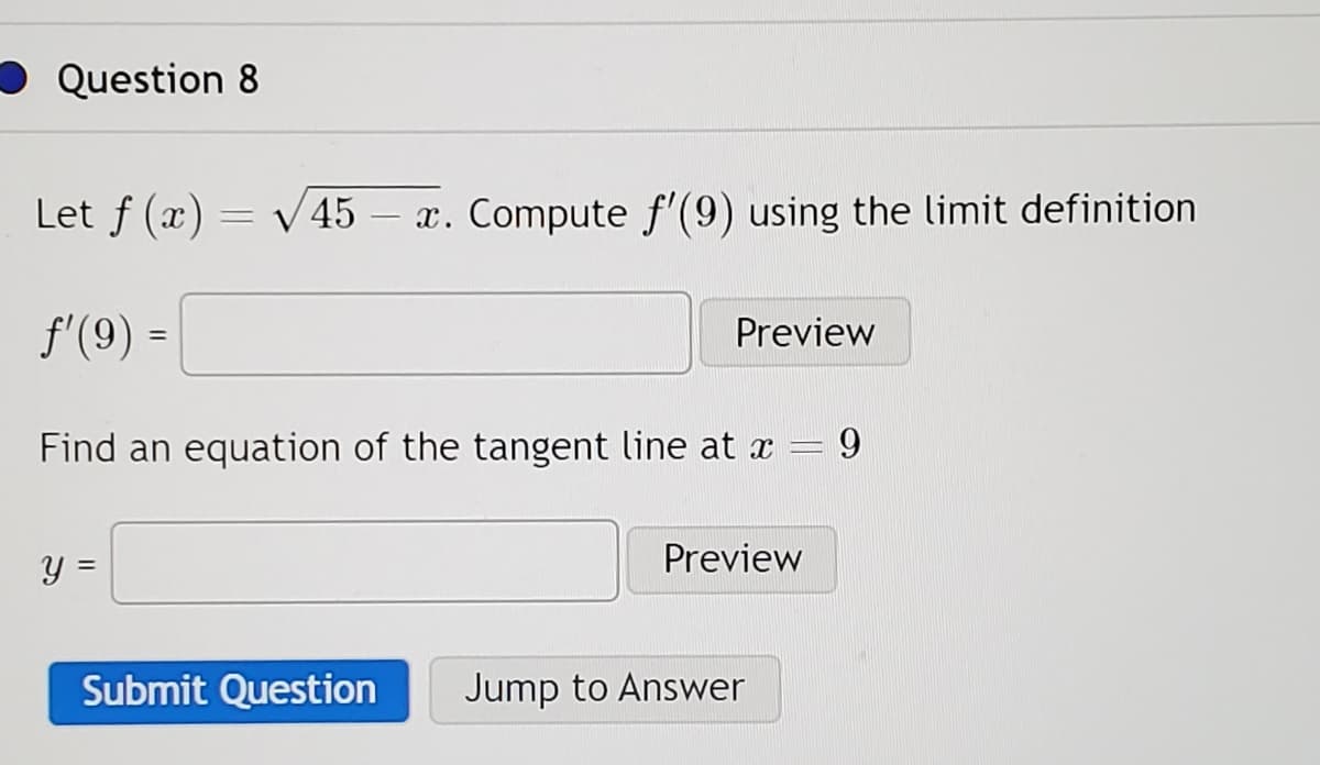 Question 8
Let f (x) = √√45 - x. Compute f'(9) using the limit definition
ƒ'(9) =
Find an equation of the tangent line at x = 9
y =
Submit Question
Preview
Preview
Jump to Answer