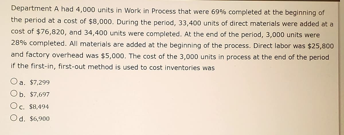Department A had 4,000 units in Work in Process that were 69% completed at the beginning of
the period at a cost of $8,000. During the period, 33,400 units of direct materials were added at a
cost of $76,820, and 34,400 units were completed. At the end of the period, 3,000 units were
28% completed. All materials are added at the beginning of the process. Direct labor was $25,800
and factory overhead was $5,000. The cost of the 3,000 units in process at the end of the period
if the first-in, first-out method is used to cost inventories was
a. $7,299
b. $7,697
O c. $8,494
d. $6,900