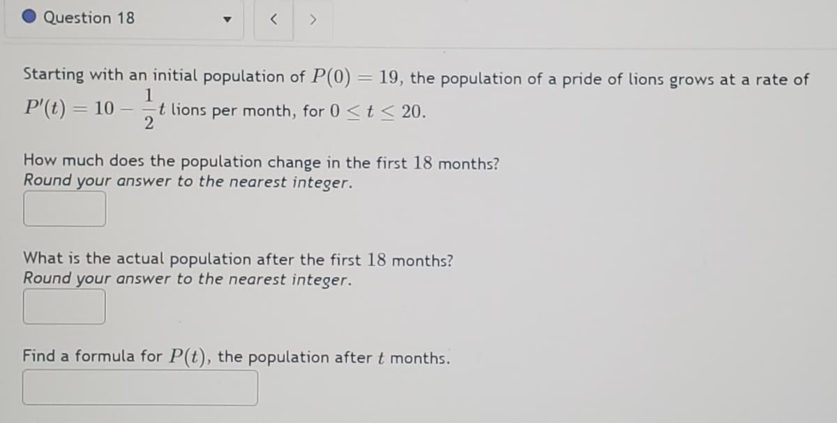 Question 18
▼
=
< >
Starting with an initial population of P(0) = 19, the population of a pride of lions grows at a rate of
1
P'(t)
10 -=t lions per month, for 0 < t ≤ 20.
2
How much does the population change in the first 18 months?
Round your answer to the nearest integer.
What is the actual population after the first 18 months?
Round your answer to the nearest integer.
Find a formula for P(t), the population after t months.
