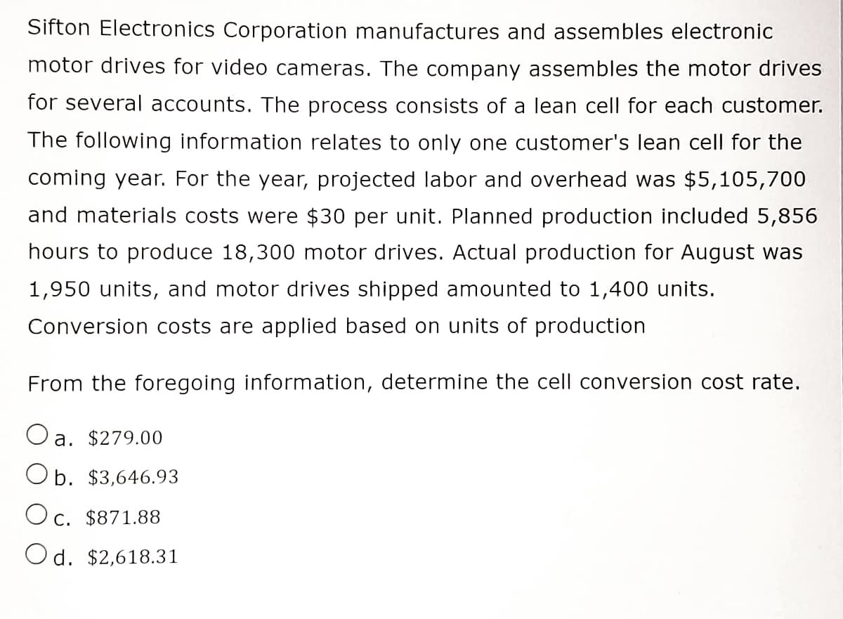 Sifton Electronics Corporation manufactures and assembles electronic
motor drives for video cameras. The company assembles the motor drives
for several accounts. The process consists of a lean cell for each customer.
The following information relates to only one customer's lean cell for the
coming year. For the year, projected labor and overhead was $5,105,700
and materials costs were $30 per unit. Planned production included 5,856
hours to produce 18,300 motor drives. Actual production for August was
1,950 units, and motor drives shipped amounted to 1,400 units.
Conversion costs are applied based on units of production
From the foregoing information, determine the cell conversion cost rate.
a. $279.00
Ob. $3,646.93
Oc. $871.88
d. $2,618.31