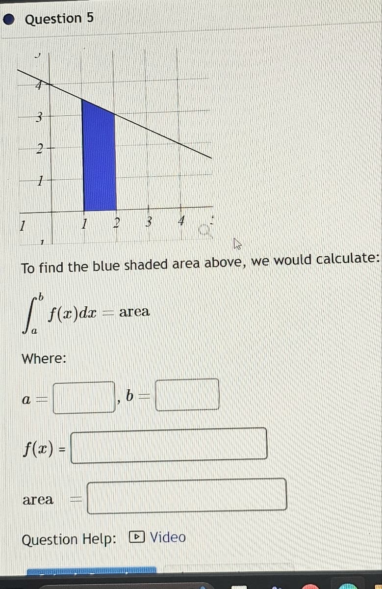 Question 5
1
J
3
C
a
1
1
[²₁
a
To find the blue shaded area above, we would calculate:
Where:
f(x) dx
1
f(x) =
area
P 3 4
area
Question Help: Video
FEEL