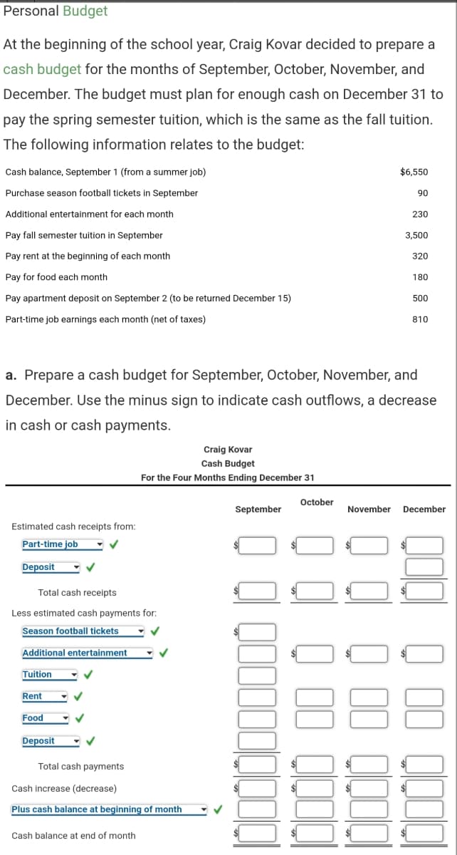 Personal Budget
At the beginning of the school year, Craig Kovar decided to prepare a
cash budget for the months of September, October, November, and
December. The budget must plan for enough cash on December 31 to
pay the spring semester tuition, which is the same as the fall tuition.
The following information relates to the budget:
Cash balance, September 1 (from a summer job)
$6.550
Purchase season football tickets in September
90
Additional entertainment for each month
230
Pay fall semester tuition in September
3,500
Pay rent at the beginning of each month
320
Pay for food each month
180
Pay apartment deposit on September 2 (to be returned December 15)
500
Part-time job earnings each month (net of taxes)
810
a. Prepare a cash budget for September, October, November, and
December. Use the minus sign to indicate cash outflows, a decrease
in cash or cash payments.
Craig Kovar
Cash Budget
For the Four Months Ending December 31
October
September
November December
Estimated cash receipts from:
Part-time job
Deposit
Total cash receipts
Less estimated cash payments for:
Season football tickets
Additional entertainment
Tuition
88
Rent
Food
Deposit
Total cash payments
Cash increase (decrease)
Plus cash balance at beginning of month
Cash balance at end of month
