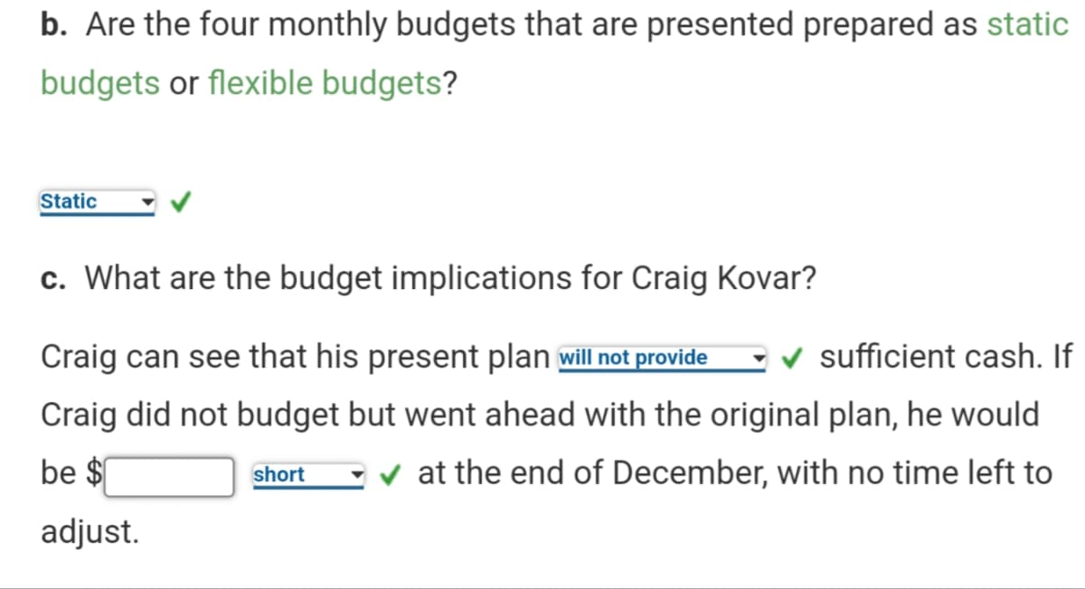b. Are the four monthly budgets that are presented prepared as static
budgets or flexible budgets?
Static
c. What are the budget implications for Craig Kovar?
Craig can see that his present plan will not provide
v sufficient cash. If
Craig did not budget but went ahead with the original plan, he would
be $
short
v at the end of December, with no time left to
adjust.
