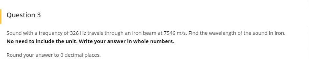 Question 3
Sound with a frequency of 326 Hz travels through an iron beam at 7546 m/s. Find the wavelength of the sound in iron.
No need to include the unit. Write your answer in whole numbers.
Round your answer to 0 decimal places.
