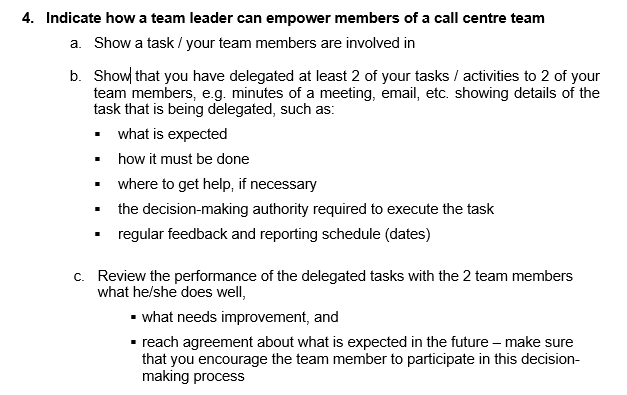 4. Indicate how a team leader can empower members of a call centre team
a. Show a task / your team members are involved in
b. Show that you have delegated at least 2 of your tasks / activities to 2 of your
team members, e.g. minutes of a meeting, email, etc. showing details of the
task that is being delegated, such as:
what is expected
▪ how it must be done
▪
where to get help, if necessary
the decision-making authority required to execute the task
regular feedback and reporting schedule (dates)
c. Review the performance of the delegated tasks with the 2 team members
what he/she does well,
▪ what needs improvement, and
▪ reach agreement about what is expected in the future - make sure
that you encourage the team member to participate in this decision-
making process