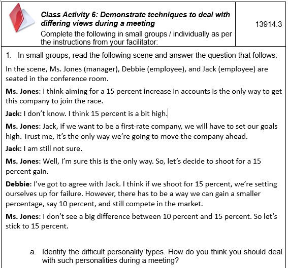 Class Activity 6: Demonstrate techniques to deal with
differing views during a meeting
13914.3
Complete the following in small groups / individually as per
the instructions from your facilitator:
1. In small groups, read the following scene and answer the question that follows:
In the scene, Ms. Jones (manager), Debbie (employee), and Jack (employee) are
seated in the conference room.
Ms. Jones: I think aiming for a 15 percent increase in accounts is the only way to get
this company to join the race.
Jack: I don't know. I think 15 percent is a bit high.
Ms. Jones: Jack, if we want to be a first-rate company, we will have to set our goals
high. Trust me, it's the only way we're going to move the company ahead.
Jack: I am still not sure.
Ms. Jones: Well, I'm sure this is the only way. So, let's decide to shoot for a 15
percent gain.
Debbie: I've got to agree with Jack. I think if we shoot for 15 percent, we're setting
ourselves up for failure. However, there has to be a way we can gain a smaller
percentage, say 10 percent, and still compete in the market.
Ms. Jones: I don't see a big difference between 10 percent and 15 percent. So let's
stick to 15 percent.
a. Identify the difficult personality types. How do you think you should deal
with such personalities during a meeting?