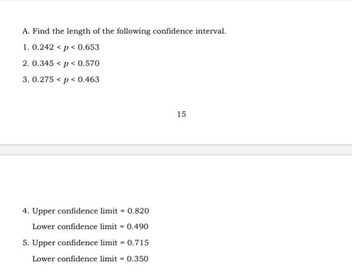 A. Find the length of the following confidence interval.
1. 0.242 < p < 0.653
2. 0.345 < p < 0.570
3. 0.275 < p< 0.463
15
4. Upper confidence limit = 0.820
Lower confidence limit = 0.490
5. Upper confidence limit = 0.715
Lower confidence limit = 0.350
%3D
