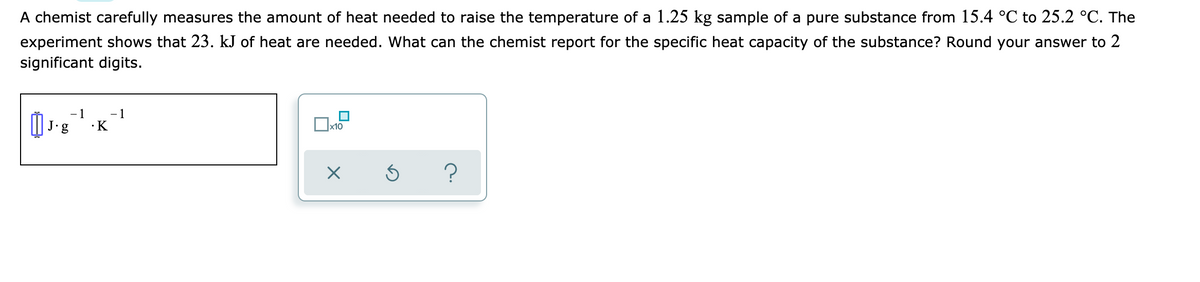 A chemist carefully measures the amount of heat needed to raise the temperature of a 1.25 kg sample of a pure substance from 15.4 °C to 25.2 °C. The
experiment shows that 23. kJ of heat are needed. What can the chemist report for the specific heat capacity of the substance? Round your answer to 2
significant digits.
- 1
- 1
J•g
·K
x10

