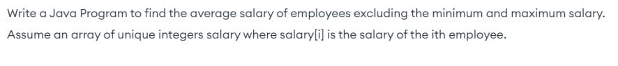 Write a Java Program to find the average salary of employees excluding the minimum and maximum salary.
Assume an array of unique integers salary where salary[i] is the salary of the ith employee.