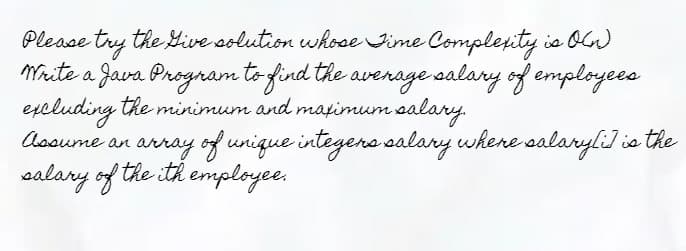 Please try the Give solution whose Time Complexity is On
Write a Java Program to find the average salary of employees
excluding the minimum and maximum salary.
Assume an array of unique integers salary where salary[i] is the
salary of the ith employee.