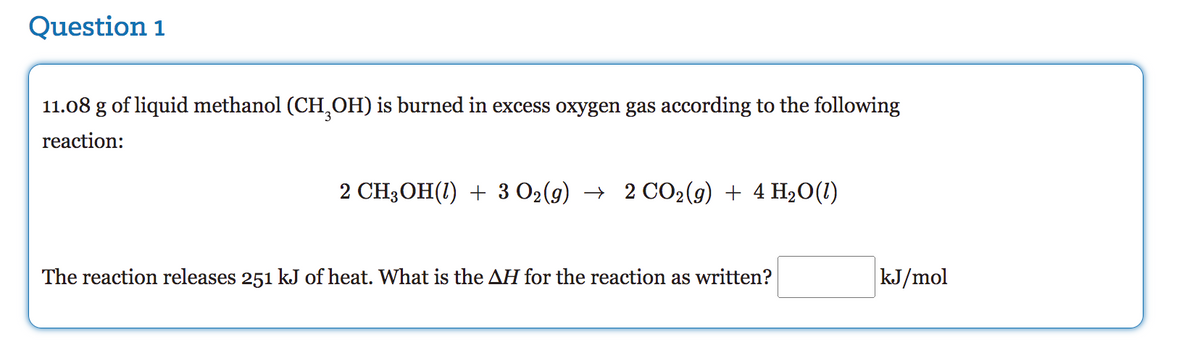 Question 1
11.08 g of liquid methanol (CH3OH) is burned in excess oxygen gas according to the following
reaction:
CH3OH(1) + 3 O₂(g) → 2 CO₂(g) + 4H₂O(1)
The reaction releases 251 kJ of heat. What is the AH for the reaction as written?
kJ/mol