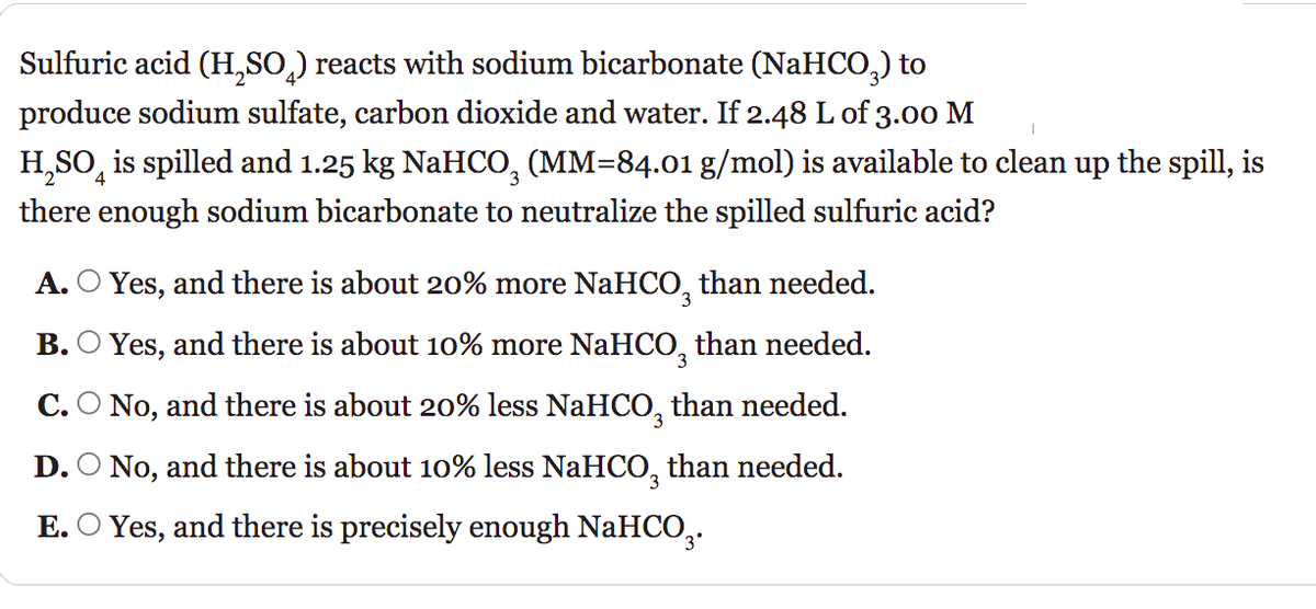Sulfuric acid (H₂SO₂) reacts with sodium bicarbonate (NaHCO3) to
produce sodium sulfate, carbon dioxide and water. If 2.48 L of 3.00 M
H₂SO is spilled and 1.25 kg NaHCO3 (MM=84.01 g/mol) is available to clean up the spill, is
there enough sodium bicarbonate to neutralize the spilled sulfuric acid?
A. ○ Yes, and there is about 20% more NaHCO, than needed.
B. Yes, and there is about 10% more NaHCO than needed.
C. O No, and there is about 20% less NaHCO₂ than needed.
D. No, and there is about 10% less NaHCO3 than needed.
E. Yes, and there is precisely enough NaHCO₂.