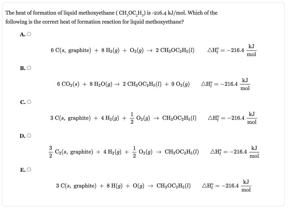 The heat of formation of liquid methoxyethane (CH₂OC₂H₂) is -216.4 kJ/mol. Which of the
following is the correct heat of formation reaction for liquid methoxyethane?
A. O
B. O
C. O
D. O
E. O
6 C(s, graphite) + 8 H₂(g) + O2(g) → 2 CH3OC2H5 (1)
6 CO₂ (s) + 8 H₂O(g) → 2 CH3OC₂H5(1) + 9 O₂(g)
3 C(s, graphite) + 4 H₂(g) +
C₂(3, graphite) + 4 H₂(g) +
O2(g) → CH3OC₂H5 (1)
O₂(g) → CH3OC2H5(1)
3 C(s, graphite) + 8 H(g) + O(g) → CH3OC₂H5 (1)
kJ
ΔΗ = -216.4 mol
ΔΗ; = -216.4
ΔΗ
ΔΗ
ΔΗ
== -216.4
kJ
mol
= -216.4
-216.4
==
kJ
mol
kJ
mol
kJ
mol