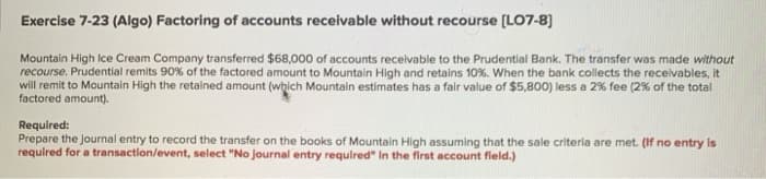 Exercise 7-23 (Algo) Factoring of accounts receivable without recourse [LO7-8]
Mountain High Ice Cream Company transferred $68,000 of accounts receivable to the Prudential Bank. The transfer was made without
recourse. Prudential remits 90% of the factored amount to Mountain High and retains 10%. When the bank collects the receivables, it
will remit to Mountain High the retained amount (which Mountain estimates has a fair value of $5,800) less a 2% fee (2% of the total
factored amount).
Required:
Prepare the journal entry to record the transfer on the books of Mountain High assuming that the sale criteria are met. (If no entry is
required for a transaction/event, select "No journal entry required" in the first account field.)