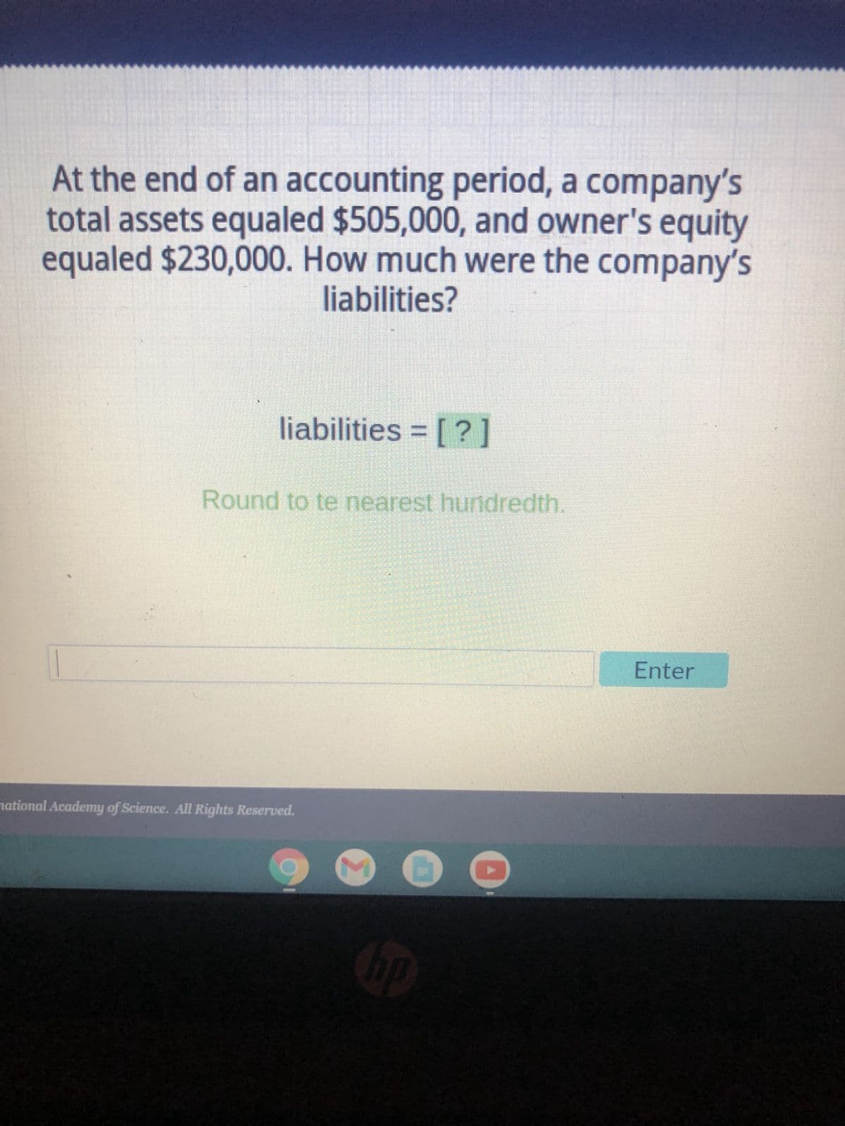 At the end of an accounting period, a company's
total assets equaled $505,000, and owner's equity
equaled $230,000. How much were the company's
liabilities?
liabilities = [?]
Round to te nearest hundredth.
national Academy of Science. All Rights Reserved.
M
hp
Enter