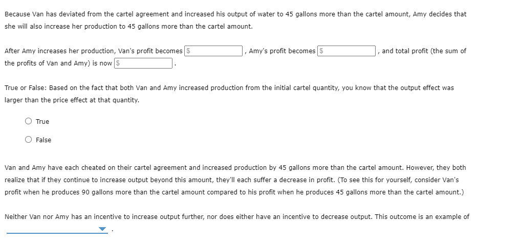 Because Van has deviated from the cartel agreement and increased his output of water to 45 gallons more than the cartel amount, Amy decides that
she will also increase her production to 45 gallons more than the cartel amount.
After Amy increases her production, Van's profit becomes $
, Amy's profit becomes $
|, and total profit (the sum of
the profits of Van and Amy) is now $
True or False: Based on the fact that both Van and Amy increased production from the initial cartel quantity, you know that the output effect was
larger than the price effect at that quantity.
O True
O False
Van and Amy have each cheated on their cartel agreement and increased production by 45 gallons more than the cartel amount. However, they both
realize that if they continue to increase output beyond this amount, they'll each suffer a decrease in profit. (To see this for yourself, consider Van's
profit when he produces 90 gallons more than the cartel amount compared to his profit when he produces 45 gallons more than the cartel amount.)
Neither Van nor Amy has an incentive to increase output further, nor does either have an incentive to decrease output. This outcome is an example of
