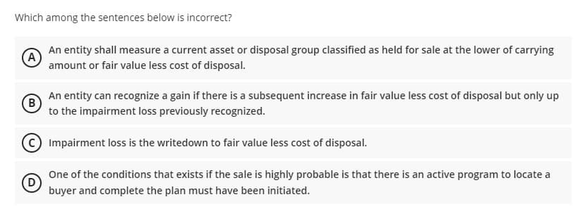 Which among the sentences below is incorrect?
An entity shall measure a current asset or disposal group classified as held for sale at the lower of carrying
(A
amount or fair value less cost of disposal.
An entity can recognize a gain if there is a subsequent increase in fair value less cost of disposal but only up
(B
to the impairment loss previously recognized.
(C Impairment loss is the writedown to fair value less cost of disposal.
One of the conditions that exists if the sale is highly probable is that there is an active program to locate a
D
buyer and complete the plan must have been initiated.

