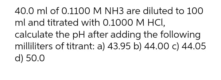 40.0 ml of 0.1100 M NH3 are diluted to 100
ml and titrated with 0.1000M HCI,
calculate the pH after adding the following
milliliters of titrant: a) 43.95 b) 44.00 c) 44.05
d) 50.0
