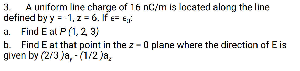 A uniform line charge of 16 nC/m is located along the line
defined by y = -1, z = 6. If e= eg:
a. Find E at P (1, 2, 3)
b. Find E at that point in the z = 0 plane where the direction of E is
given by (2/3 )a, - (1/2 )a,
3.
%D
