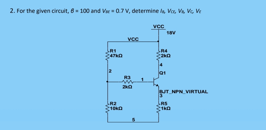 2. For the given circuit, 6 = 100 and VBe = 0.7 V, determine IB, VCe, VB, Vc, Ve
%3D
vcc
18V
VCC
R1
47k2
R4
2k2
2
R3
1
2kQ
BJT_NPN_VIRTUAL
3
R2
R5
10k2
1kQ
4.
