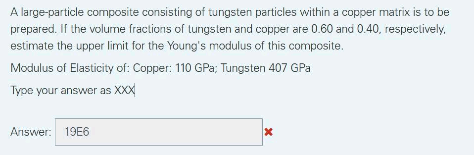 A large-particle composite consisting of tungsten particles within a copper matrix is to be
prepared. If the volume fractions of tungsten and copper are 0.60 and 0.40, respectively,
estimate the upper limit for the Young's modulus of this composite.
Modulus of Elasticity of: Copper: 110 GPa; Tungsten 407 GPa
Type your answer as XXX
Answer: 19E6
X