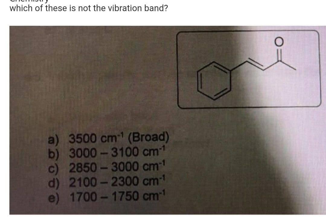 which of these is not the vibration band?
a) 3500 cm¹ (Broad)
b) 3000-3100 cm-1
c) 2850-3000 cm-¹
d) 2100-2300 cm-¹
e) 1700-1750 cm-1