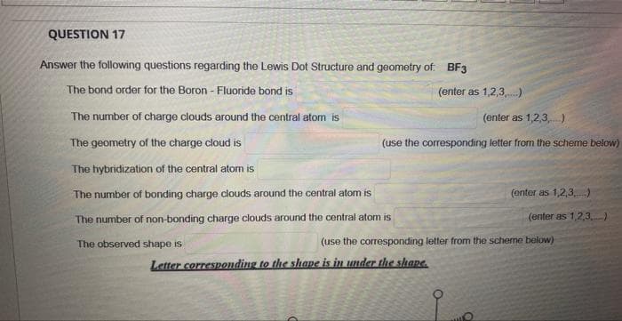 QUESTION 17
Answer the following questions regarding the Lewis Dot Structure and geometry of: BF3
The bond order for the Boron - Fluoride bond is
The number of charge clouds around the central atom is
The geometry of the charge cloud is
The hybridization of the central atom is
The number of bonding charge clouds around the central atom is
The number of non-bonding charge clouds around the central atom is
The observed shape is
(enter as 1,2,3,....)
(enter as 1,2,3)
(use the corresponding letter from the scheme below)
Letter corresponding to the shape is in under the shape
(enter as 1,2,3,...)
(enter as 1,2,3)
(use the corresponding letter from the scheme below)