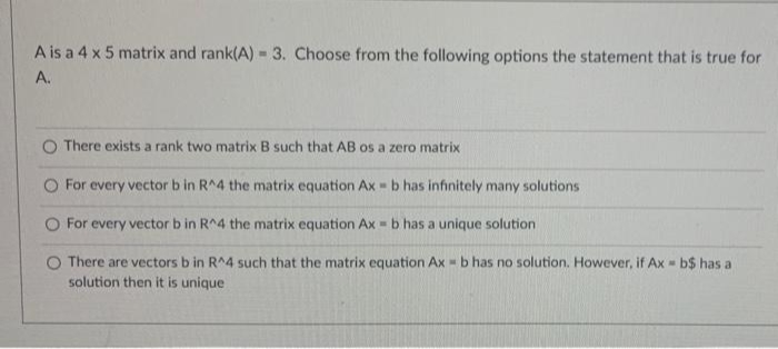 A is a 4 x 5 matrix and rank(A) - 3. Choose from the following options the statement that is true for
A.
There exists a rank two matrix B such that AB os a zero matrix
O For every vector b in R^4 the matrix equation Ax - b has infinitely many solutions
O For every vector b in R^4 the matrix equation Ax = b has a unique solution
O There are vectors b in R^4 such that the matrix equation Ax = b has no solution. However, if Ax = b$ has a
solution then it is unique
