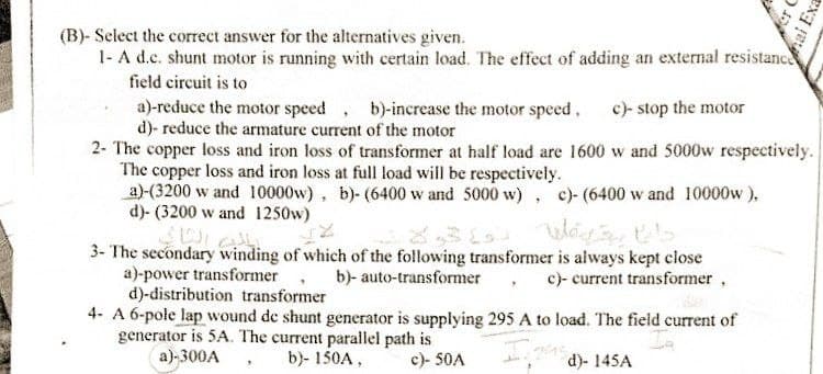 er C
ai Exa
(B)- Select the correct answer for the alternatives given.
1- A d.c. shunt motor is running with certain load. The effect of adding an external resistance
field circuit is to
a)-reduce the motor speed, b)-increase the motor speed, c)- stop the motor
d)- reduce the armature current of the motor
2- The copper loss and iron loss of transformer at half load are 1600 w and 5000w respectively.
The copper loss and iron loss at full load will be respectively.
a)-(3200 w and 10000w), b)- (6400 w and 5000 w), c)-(6400 w and 10000w),
d)- (3200 w and 1250w)
Way t
3- The secondary winding of which of the following transformer is always kept close
b)- auto-transformer, c)- current transformer,
a)-power transformer
d)-distribution transformer
4- A 6-pole lap wound de shunt generator is supplying 295 A to load. The field current of
generator is 5A. The current parallel path is
a)-300A
245)-145A
b)- 150A,
c)- 50A
باب الثاني