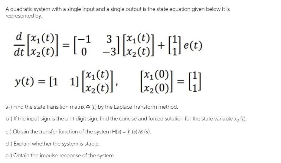 A quadratic system with a single input and a single output is the state equation given below It is
represented by.
d [x1(t)
dt [x2(t).
3 1[x1(t)]
x2(t).
-1
y(t) = [1 1
[x1(0)
x2(0)
= H
a-) Find the state transition matrix O (t) by the Laplace Transform method.
b-) If the input sign is the unit digit sign, find the concise and forced solution for the state variable x2 (t).
c-) Obtain the transfer function of the system H(s) = Y (s)/E (s).
d-) Explain whether the system is stable.
e-) Obtain the impulse response of the system.
