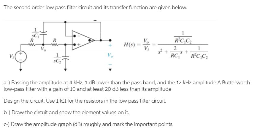 The second order low pass filter circuit and its transfer function are given below.
1
R°C,C2
R
R
V.
H(s)
Vị
1
-s +
RC|™
R'C,C2
sC2
a-) Passing the amplitude at 4 kHz, 1 dB lower than the pass band, and the 12 kHz amplitude A Butterworth
low-pass filter with a gain of 10 and at least 20 dB less than its amplitude
Design the circuit. Use 1 k2 for the resistors in the low pass filter circuit.
b-) Draw the circuit and show the element values on it.
c-) Draw the amplitude graph (dB) roughly and mark the important points.
-
