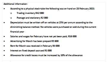Additional information:
According to a physical stock-take the following was on hand on 28 February 2021:
Trading inventory R42 000
Pastage and stationery R2 000
Depreciation must be written off on vehides at 25% per annum according to the
diminishing balance method. No vehicles were purchased or sold during the current
Einancial year
Salaries and wages for February have not yet been paid, R16 000
Advertising for March has been prepaid R3 600
Rent for March was received in February R4 000
Interest on fixed deposit accrued R1 000
Allowance for credit losses must be increased by 10% of the allowance
