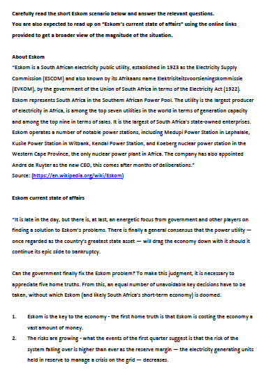 Carefully read the short Eskom scenario below and answer the relevant questions.
You are also expected to read up on "Eskom's current state of affairs" using the online links
provided to get a broader view of the magnitude of the situation.
About Eskom
"Eskom is a South African electricity public utility, established in 1923 as the Electricity Supply
Commission (ESCOM) and also known by its Afrikaans name Elektrisiteitsvoorsieningskommissie
(EVKOM). by the government of the Union of South Africa in terms of the Electricity Act (1922)-
Eskom represents South Africa in the Southem African Power Pool. The utility is the largest producer
of electricity in Africa, is among the top seven utilities in the world in terms of generation capacity
and among the top nine in terms of sales. It is the largest of South Africa's state-owned enterprises.
Eskom operates a number of notable power stations, including Medupi Power Station in Lephalale,
Kusile Power Station in Witbank, Kendal Power Station, and Koeberg nuclear power station in the
Western Cape Province, the only nuclear power plant in Africa. The company has albo appointed
Andre de Ruyter as the new CEO, this comes after months of deliberations."
Source: (https://en.wikipedia.org/wiki/Eskom)
Eskom current state of affairs
"It is late in the day, but there is, at last, an energetic fous from government and other players on
finding a solution to Eskom's problems. There is finally a general consensus that the power utility-
once regarded as the country's greatest state asset – wil drag the economy down with it should it
continue its epic slide to bankruptcy.
Can the government finally fix the Eskom problem? To make this judgment, it is necessary to
appreciate five home truths. From this, an equal number of unavoidable key decisions have to be
taken, without which Eskom (and likely South Africa's short-term economy) is doomed.
1.
Eskom is the key to the economy - the first home truth is that Eskom is costin5 the economy a
vast amount of money.
2.
The risks are growing - what the events of the first quarter suggest is that the risk of the
system falling over is higher than ever as the reserve margin – the electricity generating units
held in reserve to manage a crisis on the grid - decreases.
