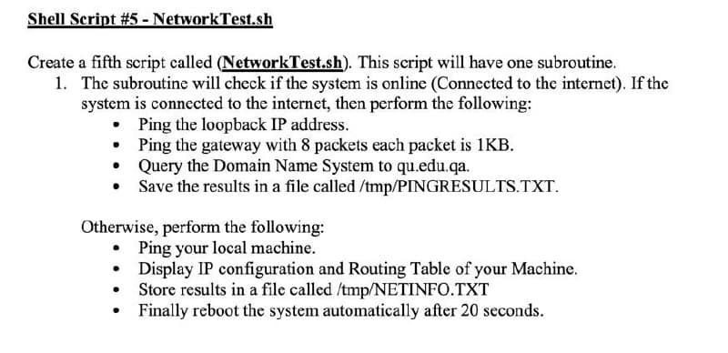 Shell Script # 5 - NetworkTest.sh
Create a fifth script called (NetworkTest.sh). This script will have one subroutine.
1. The subroutine will check if the system is online (Connected to the internet). If the
system is connected to the internet, then perform the following:
Ping the loopback IP address.
Ping the gateway with 8 packets each packet is 1KB.
Query the Domain Name System to qu.edu.qa.
Save the results in a file called /tmp/PINGRESULTS.TXT.
●
●
Otherwise, perform the following:
• Ping your local machine.
●
Display IP configuration and Routing Table of your Machine.
Store results in a file called /tmp/NETINFO.TXT
Finally reboot the system automatically after 20 seconds.